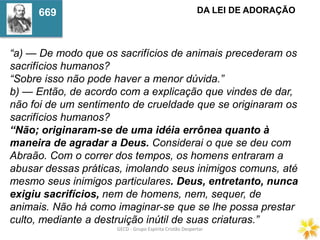 GECD - Grupo Espírita Cristão DespertarGECD - Grupo Espírita Cristão Despertar
“a) — De modo que os sacrifícios de animais precederam os
sacrifícios humanos?
“Sobre isso não pode haver a menor dúvida.”
b) — Então, de acordo com a explicação que vindes de dar,
não foi de um sentimento de crueldade que se originaram os
sacrifícios humanos?
“Não; originaram-se de uma idéia errônea quanto à
maneira de agradar a Deus. Considerai o que se deu com
Abraão. Com o correr dos tempos, os homens entraram a
abusar dessas práticas, imolando seus inimigos comuns, até
mesmo seus inimigos particulares. Deus, entretanto, nunca
exigiu sacrifícios, nem de homens, nem, sequer, de
animais. Não há como imaginar-se que se lhe possa prestar
culto, mediante a destruição inútil de suas criaturas.”
DA LEI DE ADORAÇÃO669
 