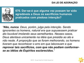 GECD - Grupo Espírita Cristão DespertarGECD - Grupo Espírita Cristão Despertar
670. Dar-se-á que alguma vez possam ter sido
agradáveis a Deus os sacrifícios humanos
praticados com piedosa intenção?
“Não, nunca. Deus, porém, julga pela intenção. Sendo
ignorantes os homens, natural era que supusessem praticar
ato louvável imolando seus semelhantes. Nesses casos,
Deus atentava unicamente na idéia que presidia ao ato e
não neste. À proporção que se foram melhorando, os homens
tiveram que reconhecer o erro em que laboravam e que
reprovar tais sacrifícios, com que não podiam conformar-
se as idéias de Espíritos esclarecidos.”
DA LEI DE ADORAÇÃO
 