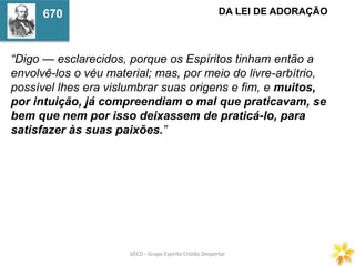 GECD - Grupo Espírita Cristão DespertarGECD - Grupo Espírita Cristão Despertar
“Digo — esclarecidos, porque os Espíritos tinham então a
envolvê-los o véu material; mas, por meio do livre-arbítrio,
possível lhes era vislumbrar suas origens e fim, e muitos,
por intuição, já compreendiam o mal que praticavam, se
bem que nem por isso deixassem de praticá-lo, para
satisfazer às suas paixões.”
DA LEI DE ADORAÇÃO670
 