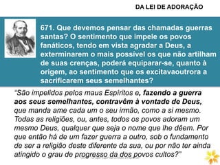 GECD - Grupo Espírita Cristão DespertarGECD - Grupo Espírita Cristão Despertar
671. Que devemos pensar das chamadas guerras
santas? O sentimento que impele os povos
fanáticos, tendo em vista agradar a Deus, a
exterminarem o mais possível os que não artilham
de suas crenças, poderá equiparar-se, quanto à
origem, ao sentimento que os excitavaoutrora a
sacrificarem seus semelhantes?
“São impelidos pelos maus Espíritos e, fazendo a guerra
aos seus semelhantes, contravêm à vontade de Deus,
que manda ame cada um o seu irmão, como a si mesmo.
Todas as religiões, ou, antes, todos os povos adoram um
mesmo Deus, qualquer que seja o nome que lhe dêem. Por
que então há de um fazer guerra a outro, sob o fundamento
de ser a religião deste diferente da sua, ou por não ter ainda
atingido o grau de progresso da dos povos cultos?”
DA LEI DE ADORAÇÃO
 