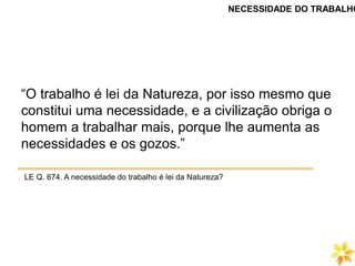 “O trabalho é lei da Natureza, por isso mesmo que
constitui uma necessidade, e a civilização obriga o
homem a trabalhar mais, porque lhe aumenta as
necessidades e os gozos.”
LE Q. 674. A necessidade do trabalho é lei da Natureza?
NECESSIDADE DO TRABALHO
 