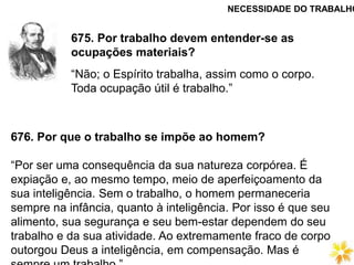 675. Por trabalho devem entender-se as
ocupações materiais?
“Não; o Espírito trabalha, assim como o corpo.
Toda ocupação útil é trabalho.”
676. Por que o trabalho se impõe ao homem?
“Por ser uma consequência da sua natureza corpórea. É
expiação e, ao mesmo tempo, meio de aperfeiçoamento da
sua inteligência. Sem o trabalho, o homem permaneceria
sempre na infância, quanto à inteligência. Por isso é que seu
alimento, sua segurança e seu bem-estar dependem do seu
trabalho e da sua atividade. Ao extremamente fraco de corpo
outorgou Deus a inteligência, em compensação. Mas é
NECESSIDADE DO TRABALHO
 