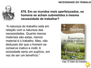 678. Em os mundos mais aperfeiçoados, os
homens se acham submetidos à mesma
necessidade de trabalhar?
“A natureza do trabalho está em
relação com a natureza das
necessidades. Quanto menos
materiais são estas, menos
material é o trabalho. Mas, não
deduzais daí que o homem se
conserve inativo e inútil. A
ociosidade seria um suplício, em
vez de ser um benefício.”
NECESSIDADE DO TRABALHO
Cap. O Valor do trabalho
 
