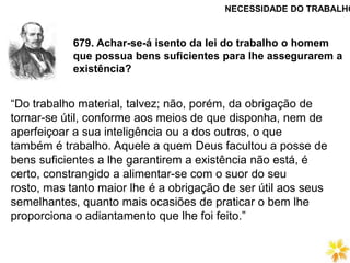 679. Achar-se-á isento da lei do trabalho o homem
que possua bens suficientes para lhe assegurarem a
existência?
NECESSIDADE DO TRABALHO
“Do trabalho material, talvez; não, porém, da obrigação de
tornar-se útil, conforme aos meios de que disponha, nem de
aperfeiçoar a sua inteligência ou a dos outros, o que
também é trabalho. Aquele a quem Deus facultou a posse de
bens suficientes a lhe garantirem a existência não está, é
certo, constrangido a alimentar-se com o suor do seu
rosto, mas tanto maior lhe é a obrigação de ser útil aos seus
semelhantes, quanto mais ocasiões de praticar o bem lhe
proporciona o adiantamento que lhe foi feito.”
 