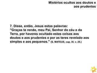 7. Disse, então, Jesus estas palavras:
"Graças te rendo, meu Pai, Senhor do céu e da
Terra, por haveres ocultado estas coisas aos
doutos e aos prudentes e por as teres revelado aos
simples e aos pequenos." (S. MATEUS, cap. XI, v. 25.)
Mistérios ocultos aos doutos e
aos prudentes
 