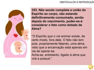 OBSTÁCULOS À REPRODUÇÃO
353. Não sendo completa a união do
Espírito ao corpo, não estando
definitivamente consumada, senão
depois do nascimento, poder-se-á
considerar o feto como dotado de
Alma?
“O Espírito que o vai animar existe, de
certo modo, fora dele. O feto não tem
pois, propriamente falando, uma alma,
visto que a encarnação está apenas em
via de operar-se.
Acha-se, entretanto, ligado à alma que
virá a possuir.”
 