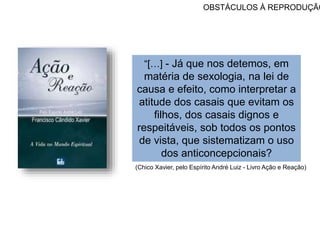 OBSTÁCULOS À REPRODUÇÃO
“[…] - Já que nos detemos, em
matéria de sexologia, na lei de
causa e efeito, como interpretar a
atitude dos casais que evitam os
filhos, dos casais dignos e
respeitáveis, sob todos os pontos
de vista, que sistematizam o uso
dos anticoncepcionais?
(Chico Xavier, pelo Espírito André Luiz - Livro Ação e Reação)
 