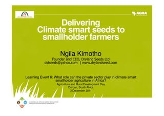 Delivering  
       Climate smart seeds to
        smallholder farmers 
                    
                      Ngila Kimotho"
                              
                                    "
                 Founder and CEO, Dryland Seeds Ltd
            dslseeds@yahoo.com | www.drylandseed.com"
                                     "
                                     "
Learning Event 6: What role can the private sector play in climate smart
                  smallholder agriculture in Africa?"
                    Agriculture and Rural Development Day"
                              Durban, South Africa"
                               3 December 2011"
                                      "
 