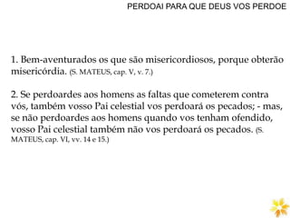 PERDOAI PARA QUE DEUS VOS PERDOE
1. Bem-aventurados os que são misericordiosos, porque obterão
misericórdia. (S. MATEUS, cap. V, v. 7.)
2. Se perdoardes aos homens as faltas que cometerem contra
vós, também vosso Pai celestial vos perdoará os pecados; - mas,
se não perdoardes aos homens quando vos tenham ofendido,
vosso Pai celestial também não vos perdoará os pecados. (S.
MATEUS, cap. VI, vv. 14 e 15.)
 