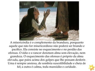 A misericórdia é o complemento da brandura, porquanto
aquele que não for misericordioso não poderá ser brando e
pacífico. Ela consiste no esquecimento e no perdão das
ofensas. O ódio e o rancor denotam alma sem elevação, nem
grandeza. O esquecimento das ofensas é próprio da alma
elevada, que paira acima dos golpes que lhe possam desferir.
Uma é sempre ansiosa, de sombria suscetibilidade e cheia de
fel; a outra é calma, toda mansidão e caridade.
 