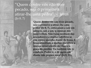 “Quem dentre vós não tiver
pecado, seja o primeiro a
atirar-lhe uma pedra”. - Jesus
(Jo 8, 7)
'Quem dentre vós não tiver pecado,
seja o primeiro a atirar-lhe uma
pedra' (Jo 8, 7), começaram a sair em
silêncio, um a um, a começar dos
mais velhos. Não ficou nenhum dos
acusadores e a mulher adúltera se
viu, então, sozinha diante de Jesus. E
Jesus manifesta à mulher pecadora a
imensa misericórdia de Deus e a
graça do perdão: 'Eu também não te
condeno. Podes ir, e de agora em
diante não peques mais' (Jo 8, 11).
 