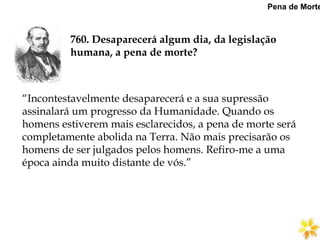 760. Desaparecerá algum dia, da legislação
humana, a pena de morte?
Pena de Morte
“Incontestavelmente desaparecerá e a sua supressão
assinalará um progresso da Humanidade. Quando os
homens estiverem mais esclarecidos, a pena de morte será
completamente abolida na Terra. Não mais precisarão os
homens de ser julgados pelos homens. Refiro-me a uma
época ainda muito distante de vós.”
 