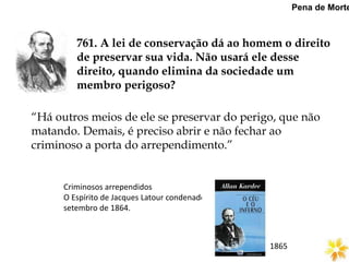761. A lei de conservação dá ao homem o direito
de preservar sua vida. Não usará ele desse
direito, quando elimina da sociedade um
membro perigoso?
Pena de Morte
“Há outros meios de ele se preservar do perigo, que não
matando. Demais, é preciso abrir e não fechar ao
criminoso a porta do arrependimento.”
Criminosos arrependidos
O Espírito de Jacques Latour condenado em
setembro de 1864.
1865
 