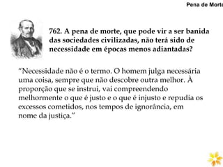 762. A pena de morte, que pode vir a ser banida
das sociedades civilizadas, não terá sido de
necessidade em épocas menos adiantadas?
Pena de Morte
“Necessidade não é o termo. O homem julga necessária
uma coisa, sempre que não descobre outra melhor. À
proporção que se instrui, vai compreendendo
melhormente o que é justo e o que é injusto e repudia os
excessos cometidos, nos tempos de ignorância, em
nome da justiça.”
 