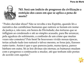 763. Será um indício de progresso da civilização a
restrição dos casos em que se aplica a pena de
morte?
Pena de Morte
“Podes duvidar disso? Não se revolta o teu Espírito, quando lês a
narrativa das carnificinas humanas que outrora se faziam em nome
da justiça e, não raro, em honra da Divindade; das torturas que se
infligiam ao condenado e até ao simples acusado, para lhe arrancar,
pela agudeza do sofrimento, a confissão de um crime que muitas
vezes não cometera? Pois bem! Se houvesses vivido nessas épocas,
terias achado tudo isso natural e talvez mesmo, se foras juiz, fizesses
outro tanto. Assim é que o que pareceu justo, numa época, parece
bárbaro em outra. Só as leis divinas são eternas; as humanas mudam
com o progresso e continuarão a mudar, até que tenham sido postas
de acordo com aquelas.”
 