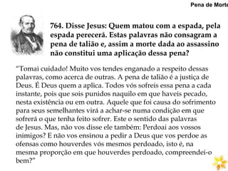764. Disse Jesus: Quem matou com a espada, pela
espada perecerá. Estas palavras não consagram a
pena de talião e, assim a morte dada ao assassino
não constitui uma aplicação dessa pena?
Pena de Morte
“Tomai cuidado! Muito vos tendes enganado a respeito dessas
palavras, como acerca de outras. A pena de talião é a justiça de
Deus. É Deus quem a aplica. Todos vós sofreis essa pena a cada
instante, pois que sois punidos naquilo em que haveis pecado,
nesta existência ou em outra. Aquele que foi causa do sofrimento
para seus semelhantes virá a achar-se numa condição em que
sofrerá o que tenha feito sofrer. Este o sentido das palavras
de Jesus. Mas, não vos disse ele também: Perdoai aos vossos
inimigos? E não vos ensinou a pedir a Deus que vos perdoe as
ofensas como houverdes vós mesmos perdoado, isto é, na
mesma proporção em que houverdes perdoado, compreendei-o
bem?”
 