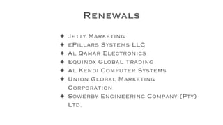 Renewals
✦ Jetty Marketing
✦ ePillars Systems LLC
✦ Al Qamar Electronics
✦ Equinox Global Trading
✦ Al Kendi Computer Systems
✦ Union Global Marketing
Corporation
✦ Sowerby Engineering Company (Pty)
Ltd.
 