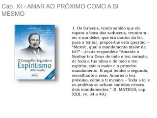 Cap. XI - AMAR AO PRÓXIMO COMO A SI
MESMO
1. Os fariseus, tendo sabido que ele
tapara a boca dos saduceus, reuniram-
se; e um deles, que era doutor da lei,
para o tentar, propôs-lhe esta questão: -
“Mestre, qual o mandamento maior da
lei?” - Jesus respondeu: “Amarás o
Senhor teu Deus de todo o teu coração,
de toda a tua alma e de todo o teu
espírito; este o maior e o primeiro
mandamento. E aqui tendes o segundo,
semelhante a esse: Amarás o teu
próximo, como a ti mesmo. - Toda a lei e
os profetas se acham contidos nesses
dois mandamentos.” (S. MATEUS, cap.
XXII, vv. 34 a 40.)
 