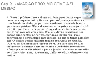 Cap. XI - AMAR AO PRÓXIMO COMO A SI
MESMO
4. "Amar o próximo como a si mesmo: fazer pelos outros o que
quereríamos que os outros fizessem por nós", é a expressão mais
completa da caridade, porque resume todos os deveres do homem
para com o próximo. Não podemos encontrar guia mais seguro, a tal
respeito, que tomar para padrão, do que devemos fazer aos outros,
aquilo que para nós desejamos. Com que direito exigiríamos dos
nossos semelhantes melhor proceder, mais indulgência, mais
benevolência e devotamento para conosco, do que os temos para com
eles? A prática dessas máximas tende à destruição do egoísmo.
Quando as adotarem para regra de conduta e para base de suas
instituições, os homens compreenderão a verdadeira fraternidade
e farão que entre eles reinem a paz e a justiça. Não mais haverá ódios,
nem dissensões, mas, tão-somente, união, concórdia e benevolência
mútua.
 