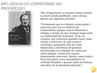 INFLUÊNCIA DO ESPIRITISMO NO
PROGRESSO
798. O Espiritismo se tornará crença comum,
ou ficará sendo partilhado, como crença,
apenas por algumas pessoas?
“Certamente que se tornará crença geral e
marcará nova era na história da
humanidade, porque está na Natureza e
chegou o tempo em que ocupará lugar entre
os conhecimentos humanos. Terá, no
entanto, que sustentar grandes lutas, mais
contra o interesse, do que contra a
convicção, porquanto não há como
dissimular a existência de pessoas
interessadas em combatê-lo, umas por
amor-próprio, outras por causas
inteiramente materiais. Porém, como virão a
ficar insulados, seus contraditores se
sentirão forçados a pensar como os demais,
sob pena de se tornarem ridículos.”
 