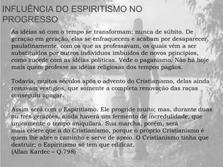 INFLUÊNCIA DO ESPIRITISMO NO
PROGRESSO
As idéias só com o tempo se transformam; nunca de súbito. De
geração em geração, elas se enfraquecem e acabam por desaparecer,
paulatinamente, com os que as professavam, os quais vêm a ser
substituídos por outros indivíduos imbuídos de novos princípios,
como sucede com as idéias políticas. Vede o paganismo. Não há hoje
mais quem professe as idéias religiosas dos tempos pagãos.
Todavia, muitos séculos após o advento do Cristianismo, delas ainda
restavam vestígios, que somente a completa renovação das raças
conseguiu apagar.
Assim será com o Espiritismo. Ele progride muito; mas, durante duas
ou três gerações, ainda haverá um fermento de incredulidade, que
unicamente o tempo aniquilará. Sua marcha, porém, será
mais célere que a do Cristianismo, porque o próprio Cristianismo é
quem lhe abre o caminho e serve de apoio. O Cristianismo tinha que
destruir; o Espiritismo só tem que edificar.
(Allan Kardec – Q.798)
 