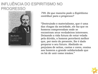 INFLUÊNCIA DO ESPIRITISMO NO
PROGRESSO
799. De que maneira pode o Espiritismo
contribuir para o progresso?
“Destruindo o materialismo, que é uma
das chagas da sociedade, ele faz que os
homens compreendam onde se
encontram seus verdadeiros interesses.
Deixando a vida futura de estar velada
pela dúvida, o homem perceberá melhor
que, por meio do presente, lhe é dado
preparar o seu futuro. Abolindo os
prejuízos de seitas, castas e cores, ensina
aos homens a grande solidariedade que
os há de unir como irmãos.”
 