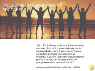 INFLUÊNCIA DO ESPIRITISMO NO
PROGRESSO
Ler mais no LIVRO DOS MÉDIUNS no CAP. XXIX – ITEM 350
“Se o Espiritismo, conforme foi anunciado,
tem que determinar a transformação da
Humanidade, claro é que esse efeito ele
só poderá produzir melhorando as
massas, o que se verificará gradualmente,
pouco a pouco, em consequência do
aperfeiçoamento dos indivíduos.”
INFLUÊNCIA DO ESPIRITISMO NO
PROGRESSO
 