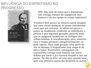 INFLUÊNCIA DO ESPIRITISMO NO
PROGRESSO
800. Não será de temer que o Espiritismo
não consiga triunfar da negligência dos
homens e do seu apego às coisas materiais?
“Conhece bem pouco os homens quem imagine
que uma causa qualquer os possa transformar
como que por encanto. As idéias só pouco a
pouco se modificam, conforme os indivíduos, e
preciso é que algumas gerações passem, para
que se apaguem totalmente os vestígios dos
velhos hábitos. A transformação, pois, somente
com o tempo, gradual e progressivamente, se
pode operar. Para cada geração uma parte do
véu se dissipa. O Espiritismo vem rasgá-lo de
alto a baixo. Entretanto, conseguisse ele
unicamente corrigir num homem um único
defeito que fosse e já o haveria forçado a dar um
passo. Ter-lhe-ia feito, só com isso, grande bem,
pois esse primeiro passo lhe facilitará os outros.”
 