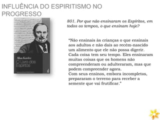 INFLUÊNCIA DO ESPIRITISMO NO
PROGRESSO
801. Por que não ensinaram os Espíritos, em
todos os tempos, o que ensinam hoje?
“Não ensinais às crianças o que ensinais
aos adultos e não dais ao recém-nascido
um alimento que ele não possa digerir.
Cada coisa tem seu tempo. Eles ensinaram
muitas coisas que os homens não
compreenderam ou adulteraram, mas que
podem compreender agora.
Com seus ensinos, embora incompletos,
prepararam o terreno para receber a
semente que vai frutificar.”
 