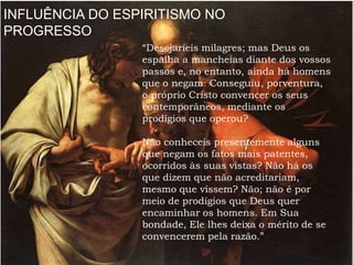 INFLUÊNCIA DO ESPIRITISMO NO
PROGRESSO
“Desejaríeis milagres; mas Deus os
espalha a mancheias diante dos vossos
passos e, no entanto, ainda há homens
que o negam. Conseguiu, porventura,
o próprio Cristo convencer os seus
contemporâneos, mediante os
prodígios que operou?
Não conheceis presentemente alguns
que negam os fatos mais patentes,
ocorridos às suas vistas? Não há os
que dizem que não acreditariam,
mesmo que vissem? Não; não é por
meio de prodígios que Deus quer
encaminhar os homens. Em Sua
bondade, Ele lhes deixa o mérito de se
convencerem pela razão.”
 