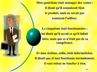 Mon quatrième était manager des ventes :  il disait qu'il connaissait bien  le produit, mais ne savait pas  comment l'utiliser.  Le cinquième était fonctionnaire :  lui disait qu'il savait ce qu'il fallait  faire, mais que ce n'était pas de sa compétence.  Et mon sixième, enfin, était informaticien.  Il disait que si tout fonctionne normalement,  il vaut mieux ne toucher à rien. ... 