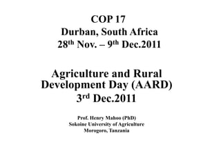 COP 17
   Durban, South Africa
  28th Nov. – 9th Dec.2011

 Agriculture and Rural
Development Day (AARD)
      3 rd Dec.2011

       Prof. Henry Mahoo (PhD)
    Sokoine University of Agriculture
          Morogoro, Tanzania
 