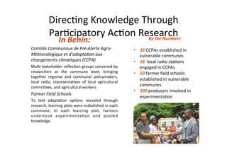 Direc&ng	
  Knowledge	
  Through	
  
              Par&cipatory	
  Ac&on	
  Research	
  
                      In	
  Benin:	
  	
  
                                         By	
  the	
  Numbers	
  
                                                                                                       	
  
Comités	
  Communaux	
  de	
  Pré-­‐Alerte	
  Agro-­‐                       •    35	
  CCPAs	
  established	
  in	
  
Météorologique	
  et	
  d’adapta9on	
  aux	
                                     vulnerable	
  communes	
  
changements	
  clima9ques	
  (CCPA)	
                                       •    18	
  	
  local	
  radio	
  sta&ons	
  
Mul&-­‐stakeholder	
  reﬂec&on	
  groups	
  convened	
  by	
                     engaged	
  in	
  CCPAs	
  
researchers	
   at	
   the	
   commune	
   level,	
   bringing	
            •    60	
  farmer	
  ﬁeld	
  schools	
  
together	
   regional	
   and	
   communal	
   policymakers,	
  
                                                                                 established	
  in	
  vulnerable	
  
local	
   radio,	
   representa&ves	
   of	
   local	
   agricultural	
  
commiCees,	
  and	
  agricultural	
  workers	
  
                                                                                 communes	
  
                                                                            •    300	
  producers	
  involved	
  in	
  
Farmer	
  Field	
  Schools	
  
                                                                                 experimenta&on	
  
To	
   test	
   adapta&on	
   op&ons	
   revealed	
   through	
  
research,	
  learning	
  plots	
  were	
  estbalished	
  in	
  each	
  
commune.	
   In	
   each	
   learning	
   plot,	
   farmers	
  
undertook	
   experimenta&on	
   and	
   pooled	
  
knowledge.	
  
 