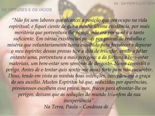 AS VIRTUDES E OS VÍCIOS
XII - DA PERFEIÇÃO MOR
“Não foi sem labores que alcancei a posição que ora ocupo na vida
espiritual; e fiquei ciente de que a minha última existência, por mais
meritória que porventura lhe pareça, não era por si só e a tanto
suficiente. Em várias existências passei por provas de trabalho e
miséria que voluntariamente havia escolhido para fortalecer e depurar
o meu espírito; dessas provas tive a dita de triunfar, vindo a faltar
entanto uma, porventura a mais perigosa: a da fortuna e bem-estar
materiais, um bem-estar sem sombras de desgosto. Nessa consistia o
perigo. Antes de o tentar quis sentir-me assaz forte para não sucumbir.
Deus, tendo em vista as minhas boas intenções, concedeu-me a graça
do seu auxílio. Muitos Espíritos há que, seduzidos por aparências,
pressurosos escolhem essa prova, mas, fracos para afrontar-lhe os
perigos, deixam que as seduções do mundo triunfem da sua
inexperiência”.
Na Terra, Paula – Condessa de …
 