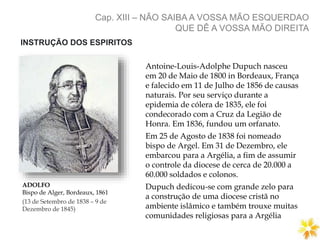 Cap. XIII – NÃO SAIBA A VOSSA MÃO ESQUERDAO
QUE DÊ A VOSSA MÃO DIREITA
ADOLFO
Bispo de Alger, Bordeaux, 1861
(13 de Setembro de 1838 – 9 de
Dezembro de 1845)
Antoine-Louis-Adolphe Dupuch nasceu
em 20 de Maio de 1800 in Bordeaux, França
e falecido em 11 de Julho de 1856 de causas
naturais. Por seu serviço durante a
epidemia de cólera de 1835, ele foi
condecorado com a Cruz da Legião de
Honra. Em 1836, fundou um orfanato.
Em 25 de Agosto de 1838 foi nomeado
bispo de Argel. Em 31 de Dezembro, ele
embarcou para a Argélia, a fim de assumir
o controle da diocese de cerca de 20.000 a
60.000 soldados e colonos.
Dupuch dedicou-se com grande zelo para
a construção de uma diocese cristã no
ambiente islâmico e também trouxe muitas
comunidades religiosas para a Argélia
INSTRUÇÃO DOS ESPIRITOS
 