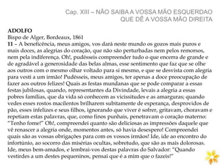 Cap. XIII – NÃO SAIBA A VOSSA MÃO ESQUERDAO
QUE DÊ A VOSSA MÃO DIREITA
ADOLFO
Bispo de Alger, Bordeaux, 1861
11 – A beneficência, meus amigos, vos dará neste mundo os gozos mais puros e
mais doces, as alegrias do coração, que não são perturbadas nem pelos remorsos,
nem pela indiferença. Oh!, pudésseis compreender tudo o que encerra de grande e
de agradável a generosidade das belas almas, esse sentimento que faz que se olhe
aos outros com o mesmo olhar voltado para si mesmo, e que se desvista com alegria
para vesti a um irmão! Pudésseis, meus amigos, ter apenas a doce preocupação de
fazer aos outros felizes! Quais as festas mundanas que se pode comparar a essas
festas jubilosas, quando, representantes da Divindade, levais a alegria a essas
pobres famílias, que da vida só conhecem as vicissitudes e as amarguras; quando
vedes esses rostos macilentos brilharem subitamente de esperança, desprovidos de
pão, esses infelizes e seus filhos, ignorando que viver é sofrer, gritavam, choravam e
repetiam estas palavras, que, como finos punhais, penetravam o coração materno:
“Tenho fome!” Oh!, compreendei quanto são deliciosas as impressões daquele que
vê renascer a alegria onde, momentos antes, só havia desespero! Compreendei
quais são as vossas obrigações para com os vossos irmãos! Ide, ide ao encontro do
infortúnio, ao socorro das misérias ocultas, sobretudo, que são as mais dolorosas.
Ide, meus bem-amados, e lembrai-vos destas palavras do Salvador: “Quando
vestirdes a um destes pequeninos, pensai que é a mim que o fazeis!”
 