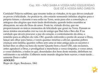 Cap. XIII – NÃO SAIBA A VOSSA MÃO ESQUERDAO
QUE DÊ A VOSSA MÃO DIREITA
Caridade! Palavra sublime, que resume todas as virtudes, és tu que deves conduzir
os povos à felicidade. Ao praticar-te, eles estarão semeando infinitas alegrias para o
próprio futuro, e durante o seu exílio na Terra, serás para eles a consolação, o
antegozo das alegrias que mais tarde desfrutarão, quando todos reunidos se
abraçarem, no seio do Deus de amor. Foste tu, virtude divina, que me
proporcionaste os únicos momentos de felicidade que gozei na Terra. Possam os
meus irmãos encarnados crer na voz do amigo que lhes fala e lhes diz: É na
caridade que deveis procurar a paz do coração, o contentamento da alma, o
remédio para as aflições da vida. Oh!, quando estiverdes a ponto de acusar a Deus,
lançai um olhar para baixo, e vereis quantas misérias a aliviar, quantas pobres
crianças sem família; quantos velhos sem uma só mão amiga para os socorrer e
fechar-lhes os olhos na hora da morte! Quanto bem a fazer! Oh!, não reclameis,
antes agradecei a Deus, e prodigalizai a mancheias a vossa simpatia, o vosso amor,
o vosso dinheiro, a todos os que, deserdados dos bens deste mundo, definham no
sofrimento e na solidão. Colhereis neste mundo alegrias bem suaves, e mais tarde…
somente Deus o sabe!
ADOLFO
Bispo de Alger, Bordeaux, 1861
 
