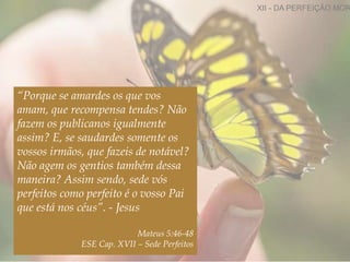 “Porque se amardes os que vos
amam, que recompensa tendes? Não
fazem os publicanos igualmente
assim? E, se saudardes somente os
vossos irmãos, que fazeis de notável?
Não agem os gentios também dessa
maneira? Assim sendo, sede vós
perfeitos como perfeito é o vosso Pai
que está nos céus”. - Jesus
Mateus 5:46-48
ESE Cap. XVII – Sede Perfeitos
XII - DA PERFEIÇÃO MOR
 