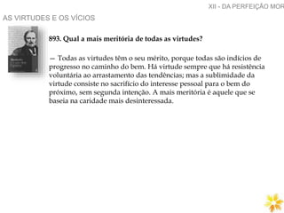 AS VIRTUDES E OS VÍCIOS
893. Qual a mais meritória de todas as virtudes?
— Todas as virtudes têm o seu mérito, porque todas são indícios de
progresso no caminho do bem. Há virtude sempre que há resistência
voluntária ao arrastamento das tendências; mas a sublimidade da
virtude consiste no sacrifício do interesse pessoal para o bem do
próximo, sem segunda intenção. A mais meritória é aquele que se
baseia na caridade mais desinteressada.
XII - DA PERFEIÇÃO MOR
 