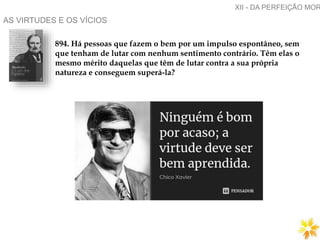 AS VIRTUDES E OS VÍCIOS
894. Há pessoas que fazem o bem por um impulso espontâneo, sem
que tenham de lutar com nenhum sentimento contrário. Têm elas o
mesmo mérito daquelas que têm de lutar contra a sua própria
natureza e conseguem superá-la?
XII - DA PERFEIÇÃO MOR
 