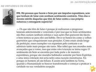 AS VIRTUDES E OS VÍCIOS
894. Há pessoas que fazem o bem por um impulso espontâneo, sem
que tenham de lutar com nenhum sentimento contrário. Têm elas o
mesmo mérito daquelas que têm de lutar contra a sua própria
natureza e conseguem superá-la?
— Os que não têm de lutar é porque já realizaram o progresso:
lutaram anteriormente e venceram; é por isso que os bons sentimentos
não lhes custam nenhum esforço e suas ações lhes parecem tão fáceis:
o bem tornou-se para eles um hábito. Deve-se honrá-los como a velhos
guerreiros que conquistaram suas posições. Como estais ainda longe
da perfeição, esses exemplos vos espantam pelo contraste e os
admirais tanto mais porque são raros. Mas sabei que nos mundos mais
avançados que o vosso, isso que entre vós é exceção se torna regra. O
sentimento do bem se encontra por toda parte e de maneira
espontânea, porque são mundos habitados somente por bons Espíritos
e uma única intenção má seria neles uma exceção monstruosa. Eis
porque os homens ali são felizes. E assim será também na Terra,
quando a Humanidade se houver transformado e começar a praticar a
caridade na sua verdadeira acepção.
XII - DA PERFEIÇÃO MOR
 