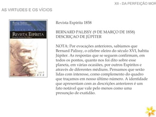 AS VIRTUDES E OS VÍCIOS
XII - DA PERFEIÇÃO MOR
Revista Espírita 1858
BERNARD PALISSY (9 DE MARÇO DE 1858)
DESCRIÇAO DE JÚPITER
NOTA: Por evocações anteriores, sabíamos que
Bernard Palissy, o célebre oleiro do século XVI, habita
Júpiter. As respostas que se seguem confirmam, em
todos os pontos, quanto nos foi dito sobre esse
planeta, em várias ocasiões, por outros Espíritos e
através de diferentes médiuns. Pensamos que serão
lidas com interesse, como complemento do quadro
que traçamos em nosso último número. A identidade
que apresentam com as descrições anteriores é um
fato notável que vale pelo menos como uma
presunção de exatidão.
 