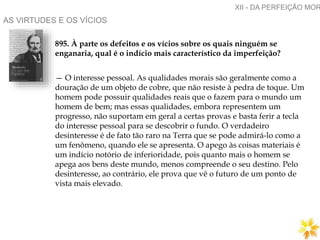 AS VIRTUDES E OS VÍCIOS
895. À parte os defeitos e os vícios sobre os quais ninguém se
enganaria, qual é o indício mais característico da imperfeição?
— O interesse pessoal. As qualidades morais são geralmente como a
douração de um objeto de cobre, que não resiste à pedra de toque. Um
homem pode possuir qualidades reais que o fazem para o mundo um
homem de bem; mas essas qualidades, embora representem um
progresso, não suportam em geral a certas provas e basta ferir a tecla
do interesse pessoal para se descobrir o fundo. O verdadeiro
desinteresse é de fato tão raro na Terra que se pode admirá-lo como a
um fenômeno, quando ele se apresenta. O apego às coisas materiais é
um indício notório de inferioridade, pois quanto mais o homem se
apega aos bens deste mundo, menos compreende o seu destino. Pelo
desinteresse, ao contrário, ele prova que vê o futuro de um ponto de
vista mais elevado.
XII - DA PERFEIÇÃO MOR
 