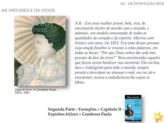 AS VIRTUDES E OS VÍCIOS
XII - DA PERFEIÇÃO MOR
Segunda Parte - Exemplos » Capítulo II -
Espíritos felizes » Condessa Paula
Capa do livro: A Condessa Paula -
CELD, 1991
A.K - Era uma mulher jovem, bela, rica, de
nascimento ilustre de acordo com o mundo, e
ademais, um modelo consumado de todas as
qualidades do coração e do espírito. Morreu com
trinta e seis anos, em 1851. Era uma dessas pessoas
cuja oração fúnebre se resume a estas palavras, em
todas as bocas: “Por que Deus retira tão cedo tais
pessoas da face da terra?” Bem-aventurados aqueles
que fazem assim bendizer sua memória! Ela era boa,
doce e indulgente para todo o mundo; sempre
pronta a desculpar ou atenuar o mal, em vez de o
envenenar; nunca a maledicência lhe sujou os
lábios.
 