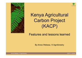 Kenya Agricultural
                                 Carbon Project
                                    (KACP)
                               Features and lessons learned


                                   By Amos Wekesa, Vi Agroforestry



Amos Wekesa, Vi Agroforestry                                         COP17, Durban
 