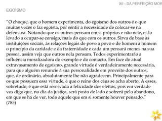 EGOÍSMO
XII - DA PERFEIÇÃO MOR
“O choque, que o homem experimenta, do egoísmo dos outros é o que
muitas vezes o faz egoísta, por sentir a necessidade de colocar-se na
defensiva. Notando que os outros pensam em si próprios e não nele, ei-lo
levado a ocupar-se consigo, mais do que com os outros. Sirva de base às
instituições sociais, às relações legais de povo a povo e de homem a homem
o princípio da caridade e da fraternidade e cada um pensará menos na sua
pessoa, assim veja que outros nela pensam. Todos experimentarão a
influência moralizadora do exemplo e do contacto. Em face do atual
extravasamento de egoísmo, grande virtude é verdadeiramente necessária,
para que alguém renuncie à sua personalidade em proveito dos outros,
que, de ordinário, absolutamente lhe não agradecem. Principalmente para
os que possuem essa virtude, é que o reino dos céus se acha aberto. A esses,
sobretudo, é que está reservada a felicidade dos eleitos, pois em verdade
vos digo que, no dia da justiça, será posto de lado e sofrerá pelo abandono,
em que se há de ver, todo aquele que em si somente houver pensado.”
(785)
 