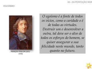 EGOÍSMO
XII - DA PERFEIÇÃO MOR
FRANÇOIS FÉNELON (1651-
1715)
O egoísmo é a fonte de todos
os vícios, como a caridade o é
de todas as virtudes.
Destruir um e desenvolver a
outra, tal deve ser o alvo de
todos os esforços do homem, se
quiser assegurar a sua
felicidade neste mundo, tanto
quanto no futuro.
 