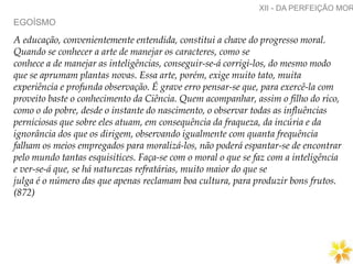 EGOÍSMO
XII - DA PERFEIÇÃO MOR
A educação, convenientemente entendida, constitui a chave do progresso moral.
Quando se conhecer a arte de manejar os caracteres, como se
conhece a de manejar as inteligências, conseguir-se-á corrigi-los, do mesmo modo
que se aprumam plantas novas. Essa arte, porém, exige muito tato, muita
experiência e profunda observação. É grave erro pensar-se que, para exercê-la com
proveito baste o conhecimento da Ciência. Quem acompanhar, assim o filho do rico,
como o do pobre, desde o instante do nascimento, o observar todas as influências
perniciosas que sobre eles atuam, em consequência da fraqueza, da incúria e da
ignorância dos que os dirigem, observando igualmente com quanta frequência
falham os meios empregados para moralizá-los, não poderá espantar-se de encontrar
pelo mundo tantas esquisitices. Faça-se com o moral o que se faz com a inteligência
e ver-se-á que, se há naturezas refratárias, muito maior do que se
julga é o número das que apenas reclamam boa cultura, para produzir bons frutos.
(872)
 