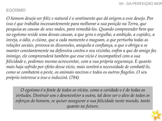 EGOÍSMO
XII - DA PERFEIÇÃO MOR
O homem deseja ser feliz e natural é o sentimento que dá origem a esse desejo. Por
isso é que trabalha incessantemente para melhorar a sua posição na Terra, que
pesquisa as causas de seus males, para remediá-los. Quando compreender bem que
no egoísmo reside uma dessas causas, a que gera o orgulho, a ambição, a cupidez, a
inveja, o ódio, o ciúme, que a cada momento o magoam, a que perturba todas as
relações sociais, provoca as dissensões, aniquila a confiança, a que o obriga a se
manter constantemente na defensiva contra o seu vizinho, enfim a que do amigo faz
inimigo, ele compreenderá também que esse vício é incompatível com a sua
felicidade e, podemos mesmo acrescentar, com a sua própria segurança. E quanto
mais haja sofrido por efeito desse vício, mais sentirá a necessidade de combatê-lo,
como se combatem a peste, os animais nocivos e todos os outros flagelos. O seu
próprio interesse a isso o induzirá. (784)
O egoísmo é a fonte de todos os vícios, como a caridade o é de todas as
virtudes. Destruir um e desenvolver a outra, tal deve ser o alvo de todos os
esforços do homem, se quiser assegurar a sua felicidade neste mundo, tanto
quanto no futuro.
 