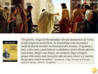 EGOÍSMO
XII - DA PERFEIÇÃO MOR
“O egoísmo, chaga da Humanidade, tem que desaparecer da Terra,
a cujo progresso moral obsta. Ao Espiritismo está reservada a
tarefa de fazê-la ascender na hierarquia dos mundos. O egoísmo é,
pois, o alvo para o qual todos os verdadeiros crentes devem apontar
suas armas, dirigir suas forças, sua coragem. Digo: coragem,
porque dela muito mais necessita cada um para vencer a si mesmo,
do que para vencer os outros.” Emmanuel – Cap. XI Amar ao Proximo
como a si mesmo – item 11 - O egoísmo
 